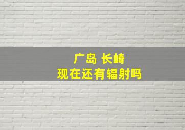 广岛 长崎 现在还有辐射吗